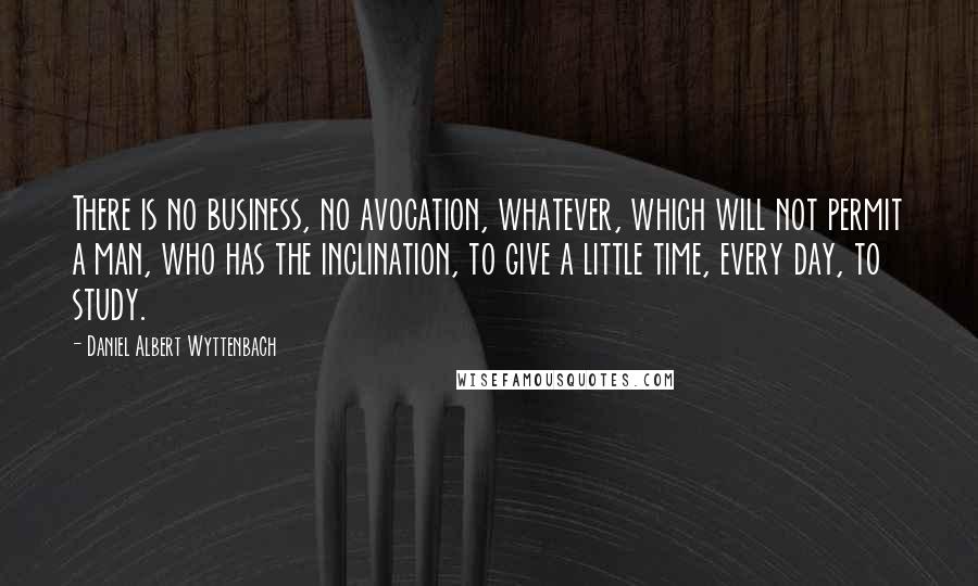 Daniel Albert Wyttenbach Quotes: There is no business, no avocation, whatever, which will not permit a man, who has the inclination, to give a little time, every day, to study.