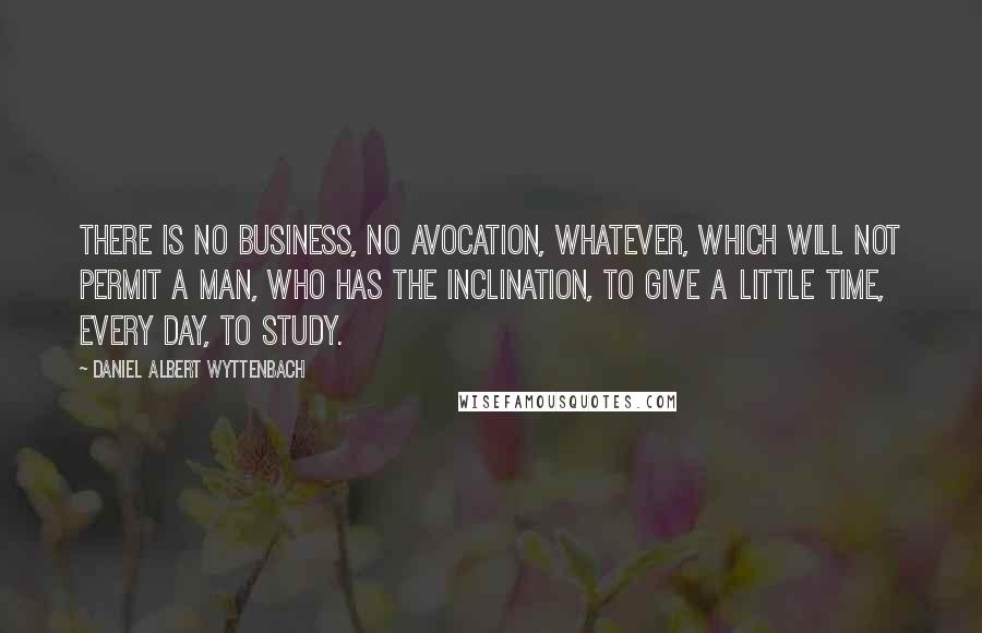 Daniel Albert Wyttenbach Quotes: There is no business, no avocation, whatever, which will not permit a man, who has the inclination, to give a little time, every day, to study.