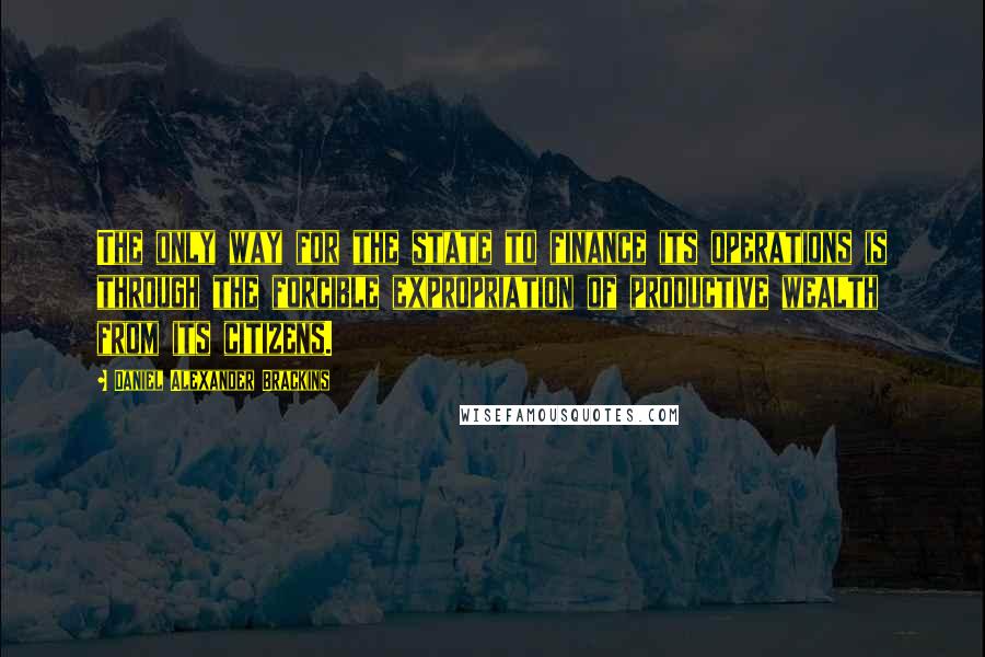 Daniel Alexander Brackins Quotes: The only way for the state to finance its operations is through the forcible expropriation of productive wealth from its citizens.