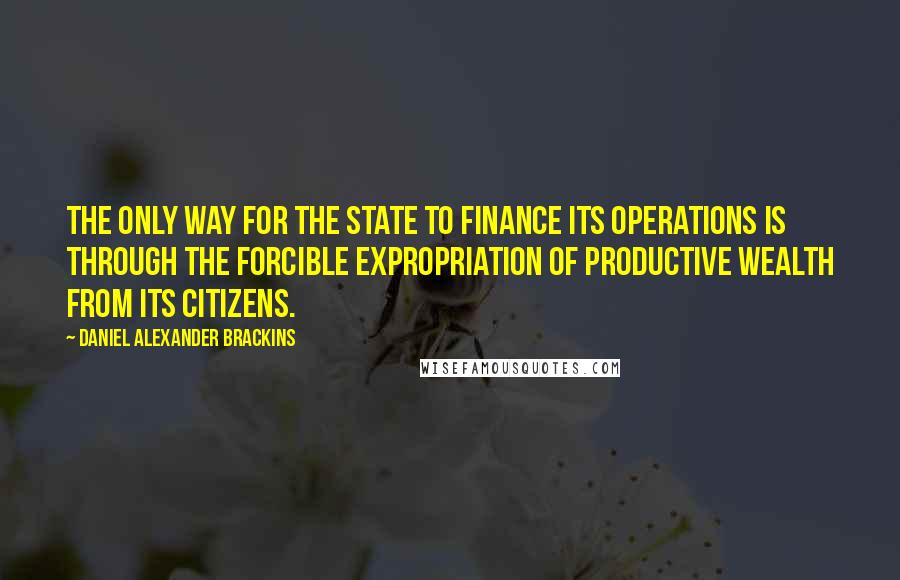 Daniel Alexander Brackins Quotes: The only way for the state to finance its operations is through the forcible expropriation of productive wealth from its citizens.