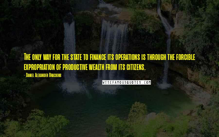 Daniel Alexander Brackins Quotes: The only way for the state to finance its operations is through the forcible expropriation of productive wealth from its citizens.