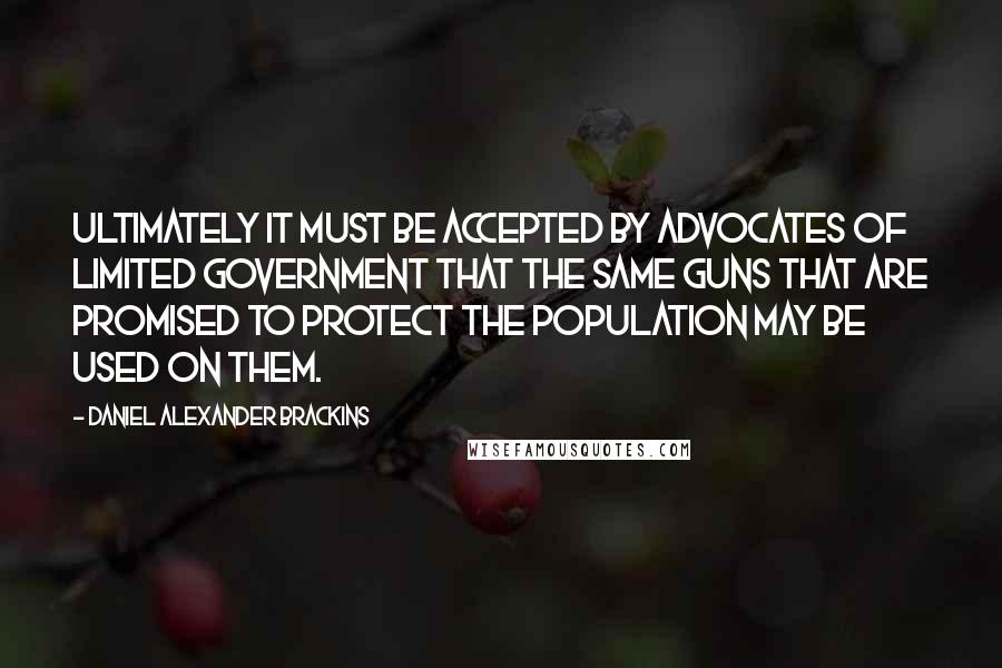 Daniel Alexander Brackins Quotes: Ultimately it must be accepted by advocates of limited government that the same guns that are promised to protect the population may be used on them.