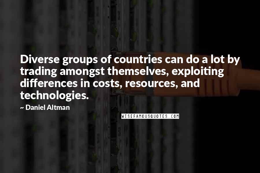 Daniel Altman Quotes: Diverse groups of countries can do a lot by trading amongst themselves, exploiting differences in costs, resources, and technologies.