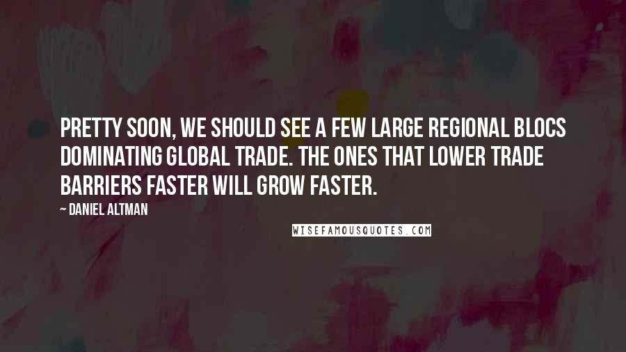 Daniel Altman Quotes: Pretty soon, we should see a few large regional blocs dominating global trade. The ones that lower trade barriers faster will grow faster.