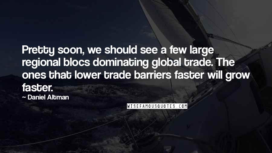 Daniel Altman Quotes: Pretty soon, we should see a few large regional blocs dominating global trade. The ones that lower trade barriers faster will grow faster.