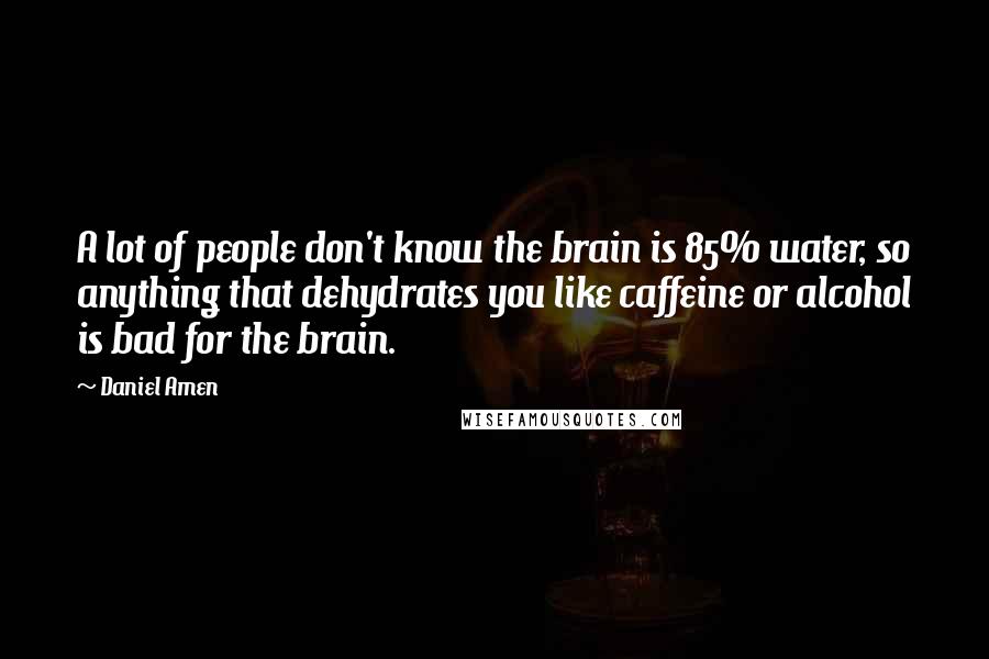 Daniel Amen Quotes: A lot of people don't know the brain is 85% water, so anything that dehydrates you like caffeine or alcohol is bad for the brain.
