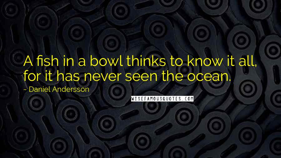 Daniel Andersson Quotes: A fish in a bowl thinks to know it all, for it has never seen the ocean.