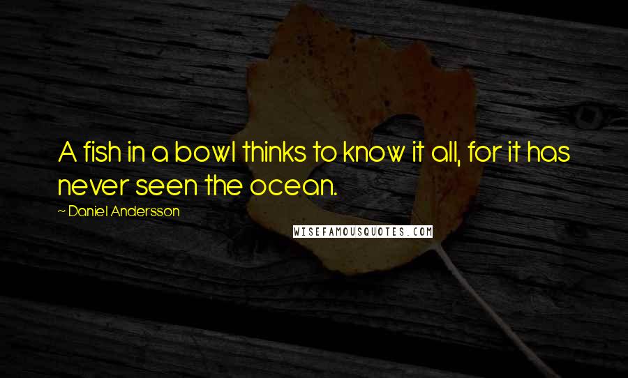 Daniel Andersson Quotes: A fish in a bowl thinks to know it all, for it has never seen the ocean.