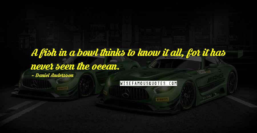 Daniel Andersson Quotes: A fish in a bowl thinks to know it all, for it has never seen the ocean.