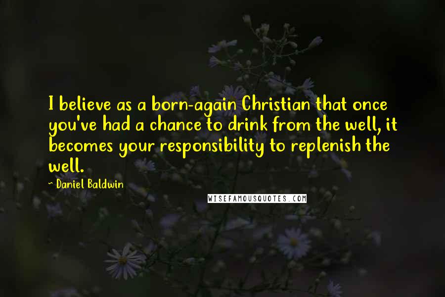 Daniel Baldwin Quotes: I believe as a born-again Christian that once you've had a chance to drink from the well, it becomes your responsibility to replenish the well.