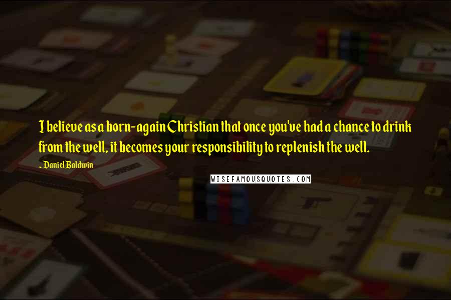 Daniel Baldwin Quotes: I believe as a born-again Christian that once you've had a chance to drink from the well, it becomes your responsibility to replenish the well.