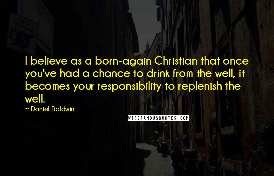 Daniel Baldwin Quotes: I believe as a born-again Christian that once you've had a chance to drink from the well, it becomes your responsibility to replenish the well.