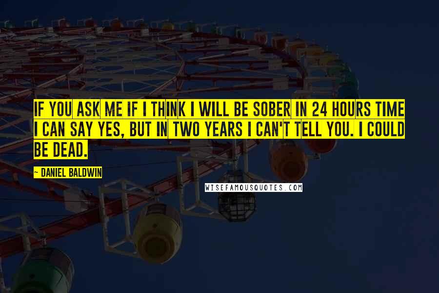 Daniel Baldwin Quotes: If you ask me if I think I will be sober in 24 hours time I can say yes, but in two years I can't tell you. I could be dead.