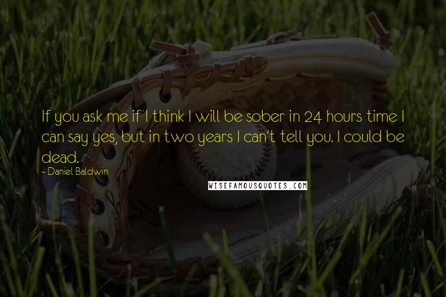 Daniel Baldwin Quotes: If you ask me if I think I will be sober in 24 hours time I can say yes, but in two years I can't tell you. I could be dead.