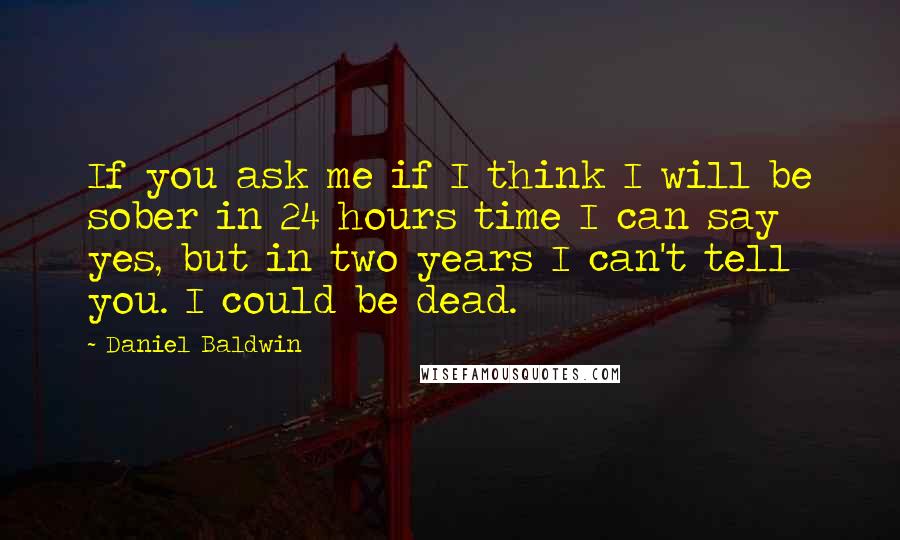 Daniel Baldwin Quotes: If you ask me if I think I will be sober in 24 hours time I can say yes, but in two years I can't tell you. I could be dead.