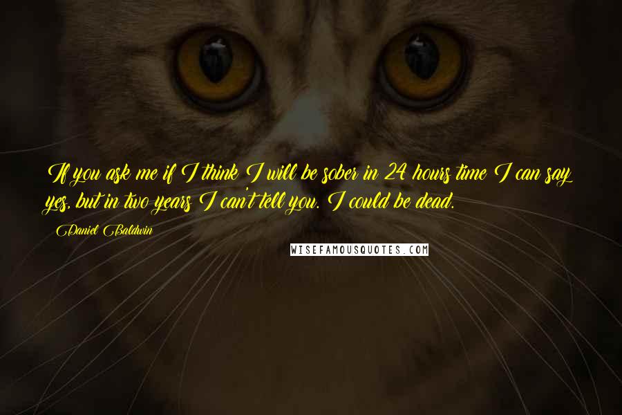 Daniel Baldwin Quotes: If you ask me if I think I will be sober in 24 hours time I can say yes, but in two years I can't tell you. I could be dead.