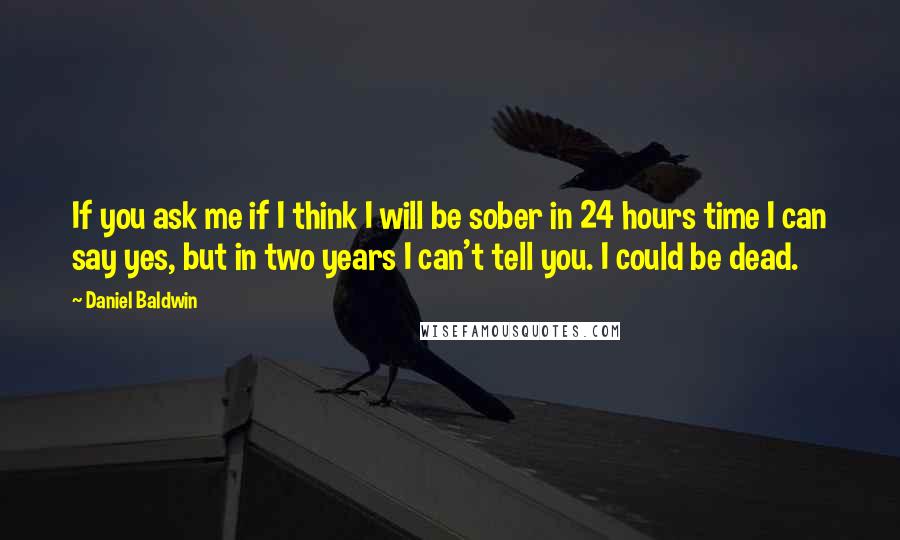 Daniel Baldwin Quotes: If you ask me if I think I will be sober in 24 hours time I can say yes, but in two years I can't tell you. I could be dead.