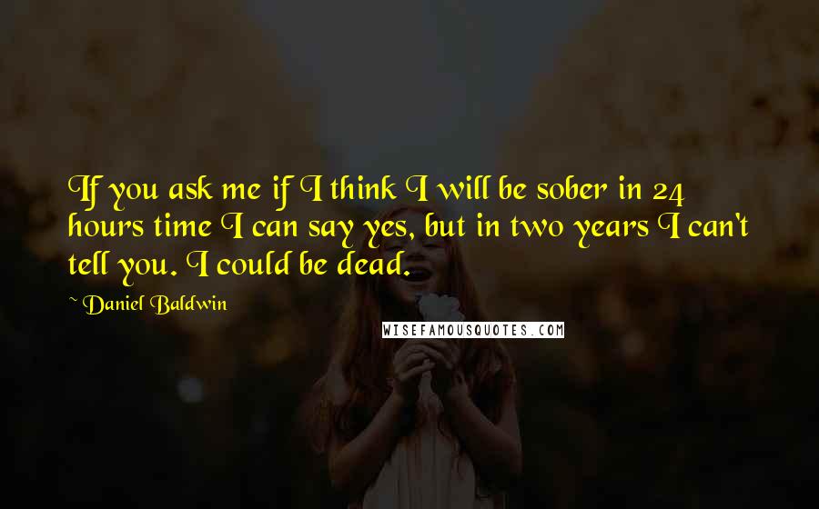 Daniel Baldwin Quotes: If you ask me if I think I will be sober in 24 hours time I can say yes, but in two years I can't tell you. I could be dead.