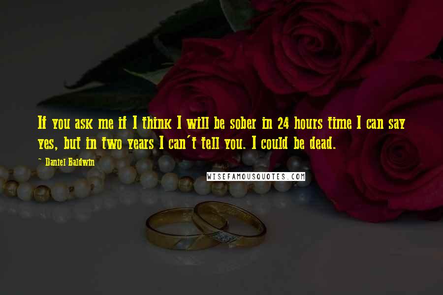 Daniel Baldwin Quotes: If you ask me if I think I will be sober in 24 hours time I can say yes, but in two years I can't tell you. I could be dead.