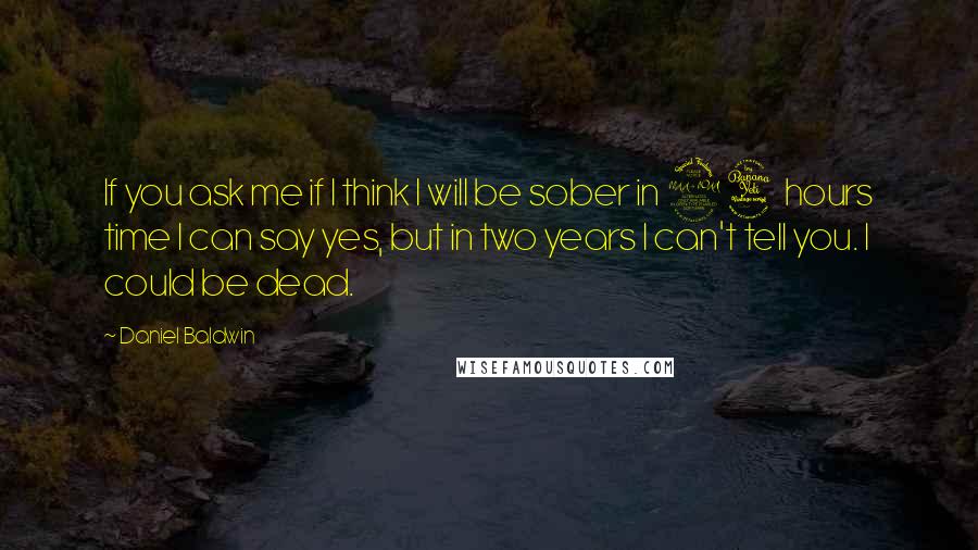 Daniel Baldwin Quotes: If you ask me if I think I will be sober in 24 hours time I can say yes, but in two years I can't tell you. I could be dead.