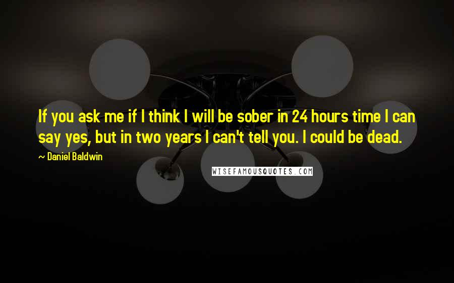 Daniel Baldwin Quotes: If you ask me if I think I will be sober in 24 hours time I can say yes, but in two years I can't tell you. I could be dead.