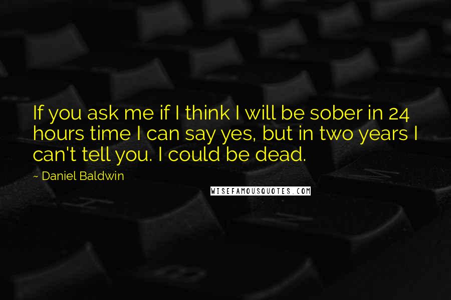 Daniel Baldwin Quotes: If you ask me if I think I will be sober in 24 hours time I can say yes, but in two years I can't tell you. I could be dead.