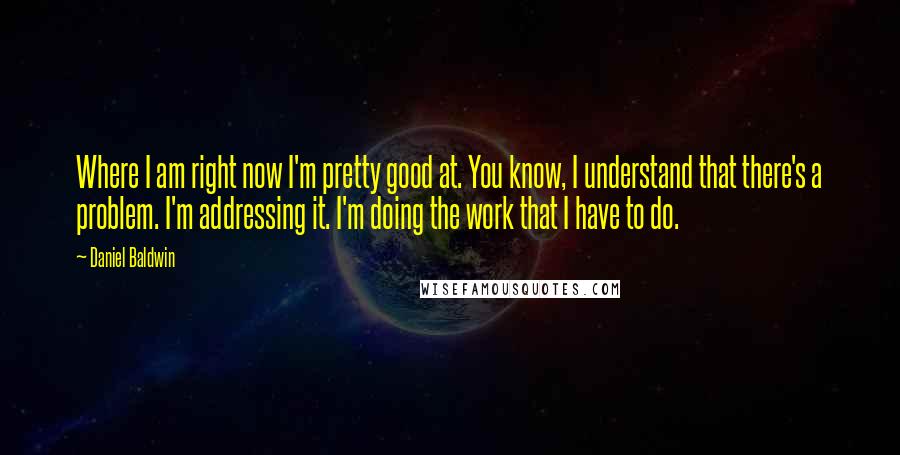 Daniel Baldwin Quotes: Where I am right now I'm pretty good at. You know, I understand that there's a problem. I'm addressing it. I'm doing the work that I have to do.