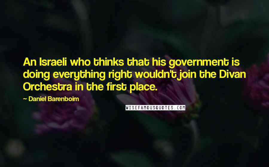 Daniel Barenboim Quotes: An Israeli who thinks that his government is doing everything right wouldn't join the Divan Orchestra in the first place.