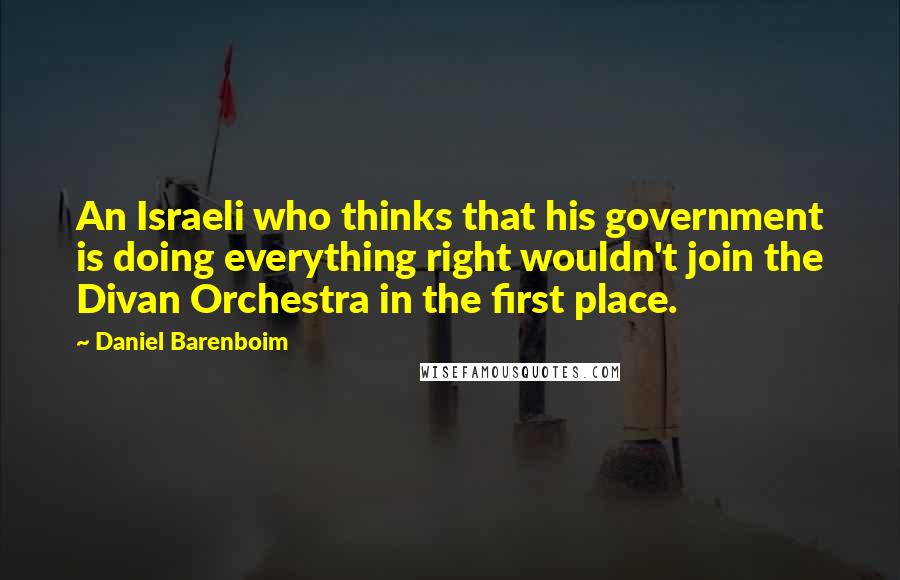 Daniel Barenboim Quotes: An Israeli who thinks that his government is doing everything right wouldn't join the Divan Orchestra in the first place.