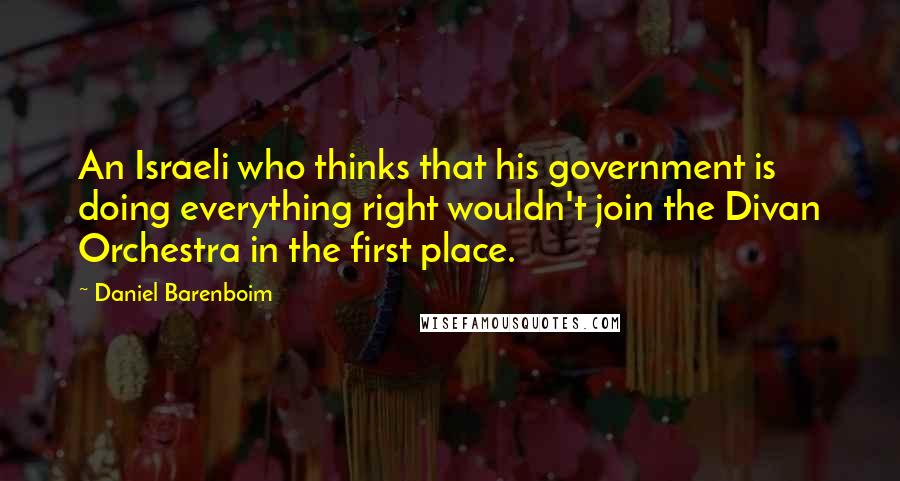 Daniel Barenboim Quotes: An Israeli who thinks that his government is doing everything right wouldn't join the Divan Orchestra in the first place.