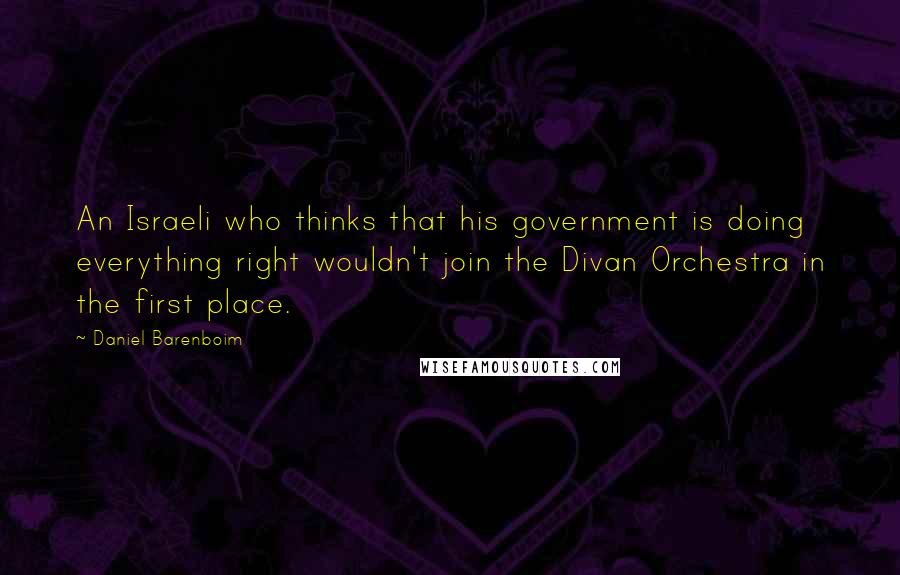 Daniel Barenboim Quotes: An Israeli who thinks that his government is doing everything right wouldn't join the Divan Orchestra in the first place.