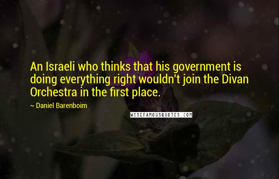 Daniel Barenboim Quotes: An Israeli who thinks that his government is doing everything right wouldn't join the Divan Orchestra in the first place.
