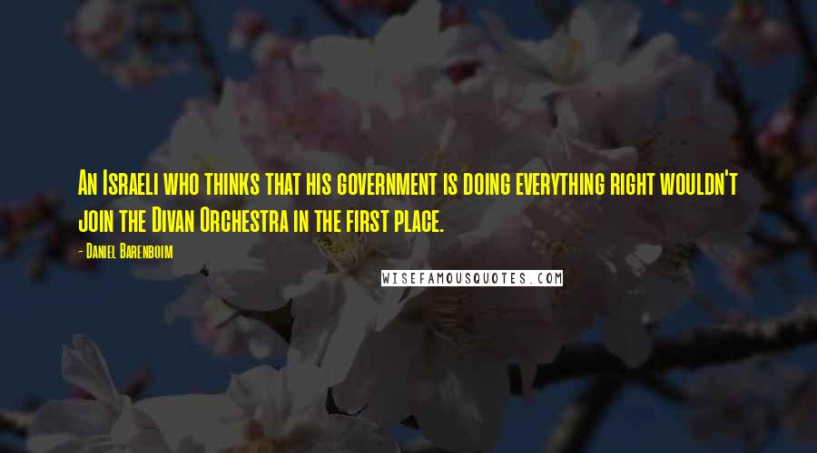 Daniel Barenboim Quotes: An Israeli who thinks that his government is doing everything right wouldn't join the Divan Orchestra in the first place.