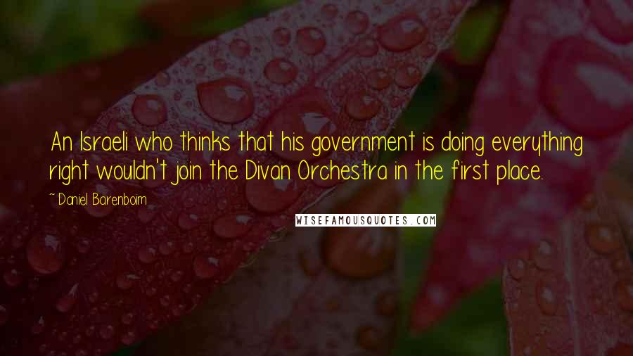 Daniel Barenboim Quotes: An Israeli who thinks that his government is doing everything right wouldn't join the Divan Orchestra in the first place.
