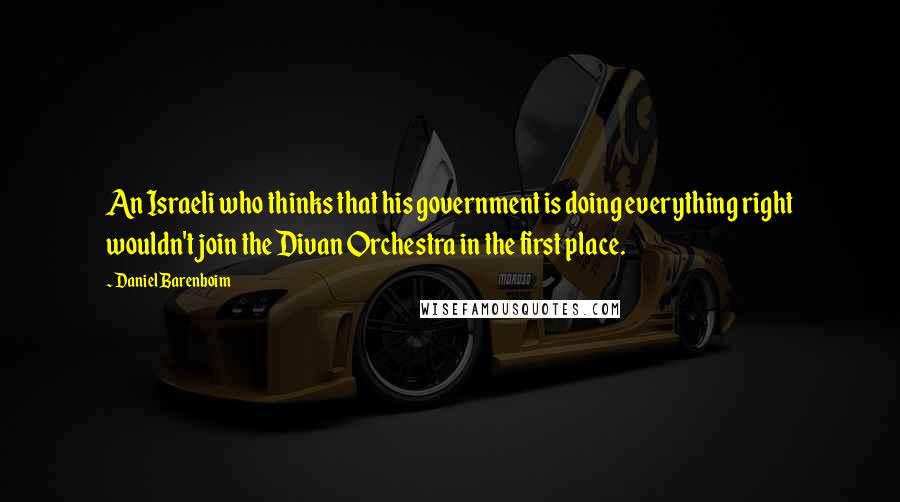 Daniel Barenboim Quotes: An Israeli who thinks that his government is doing everything right wouldn't join the Divan Orchestra in the first place.