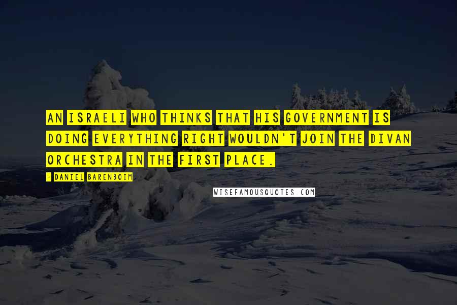 Daniel Barenboim Quotes: An Israeli who thinks that his government is doing everything right wouldn't join the Divan Orchestra in the first place.