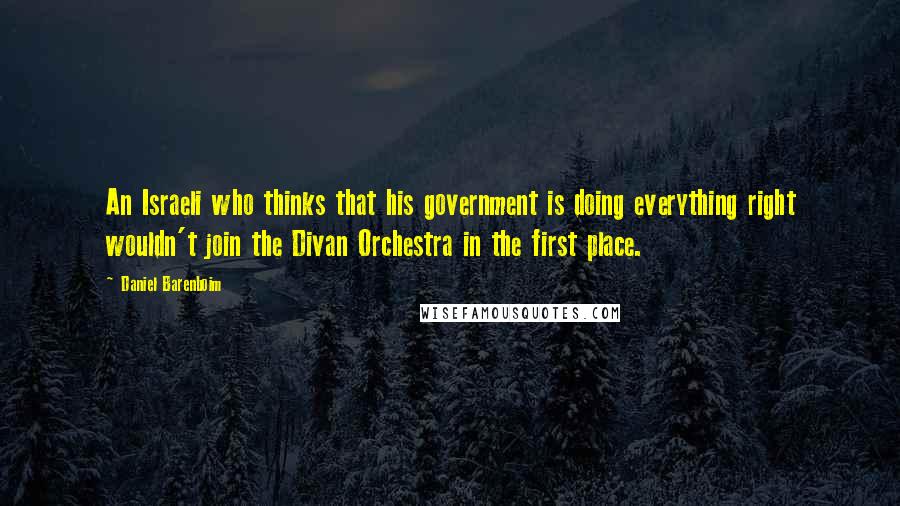 Daniel Barenboim Quotes: An Israeli who thinks that his government is doing everything right wouldn't join the Divan Orchestra in the first place.