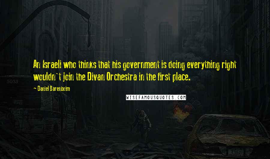 Daniel Barenboim Quotes: An Israeli who thinks that his government is doing everything right wouldn't join the Divan Orchestra in the first place.