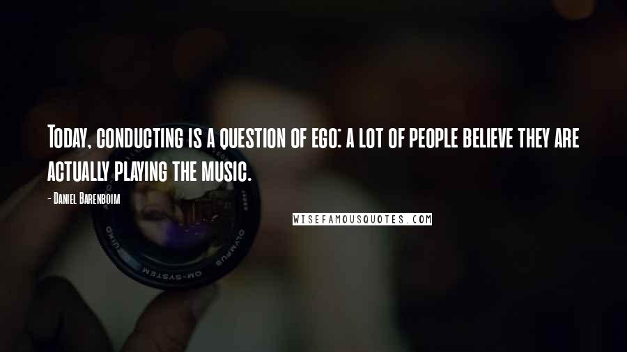 Daniel Barenboim Quotes: Today, conducting is a question of ego: a lot of people believe they are actually playing the music.