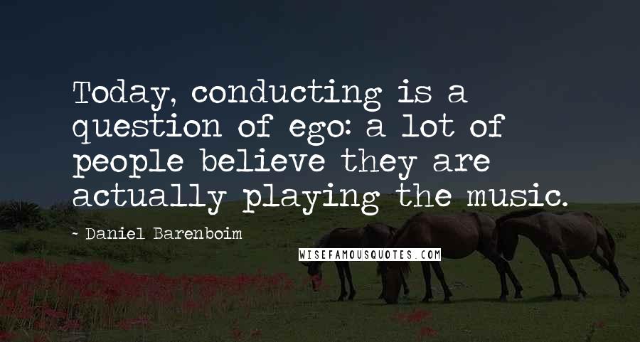 Daniel Barenboim Quotes: Today, conducting is a question of ego: a lot of people believe they are actually playing the music.