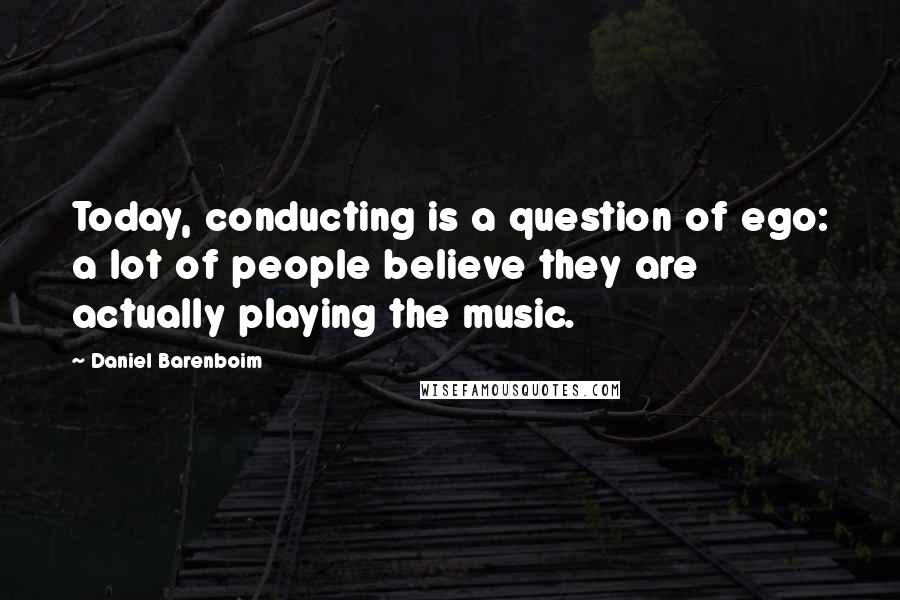 Daniel Barenboim Quotes: Today, conducting is a question of ego: a lot of people believe they are actually playing the music.