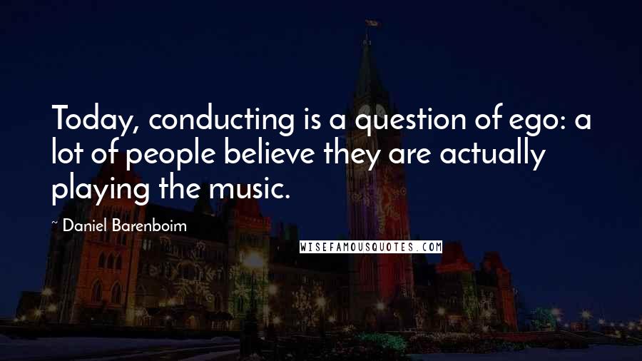 Daniel Barenboim Quotes: Today, conducting is a question of ego: a lot of people believe they are actually playing the music.