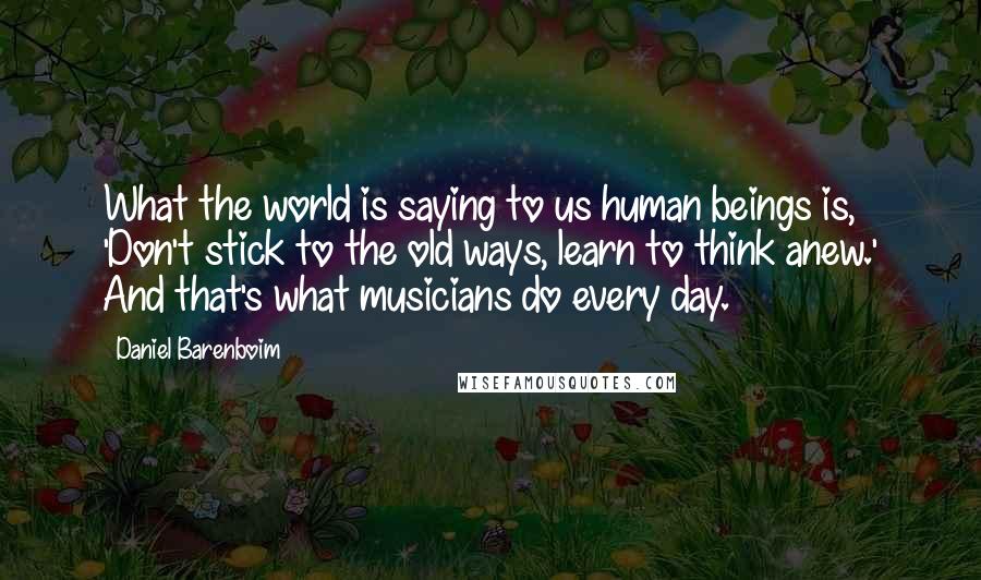 Daniel Barenboim Quotes: What the world is saying to us human beings is, 'Don't stick to the old ways, learn to think anew.' And that's what musicians do every day.