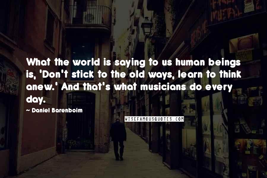 Daniel Barenboim Quotes: What the world is saying to us human beings is, 'Don't stick to the old ways, learn to think anew.' And that's what musicians do every day.