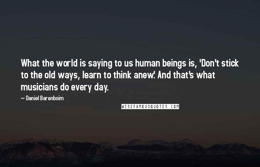 Daniel Barenboim Quotes: What the world is saying to us human beings is, 'Don't stick to the old ways, learn to think anew.' And that's what musicians do every day.