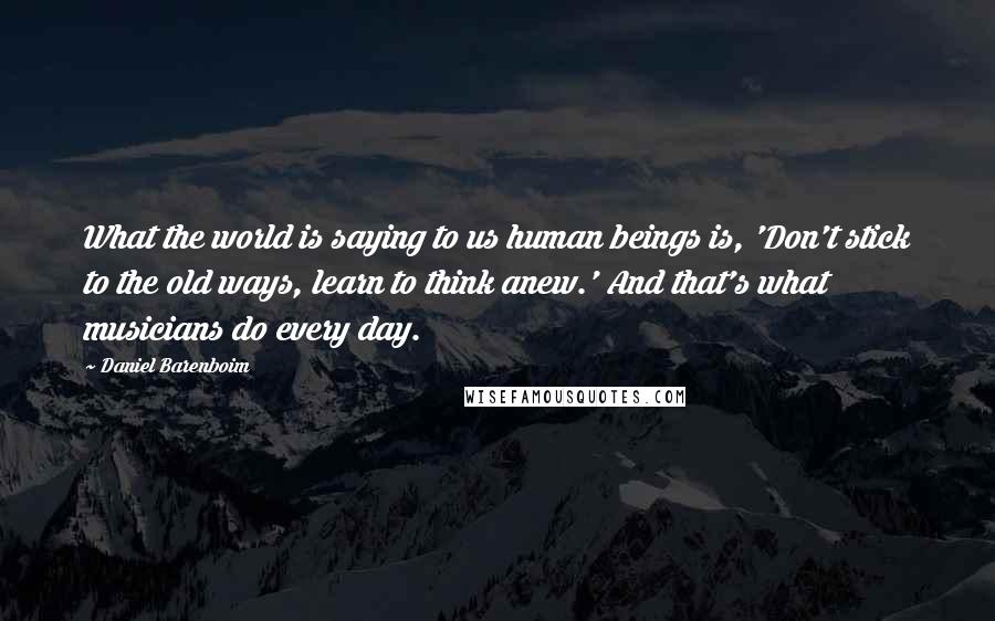 Daniel Barenboim Quotes: What the world is saying to us human beings is, 'Don't stick to the old ways, learn to think anew.' And that's what musicians do every day.