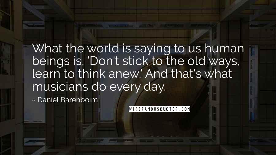 Daniel Barenboim Quotes: What the world is saying to us human beings is, 'Don't stick to the old ways, learn to think anew.' And that's what musicians do every day.