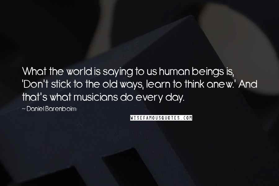 Daniel Barenboim Quotes: What the world is saying to us human beings is, 'Don't stick to the old ways, learn to think anew.' And that's what musicians do every day.