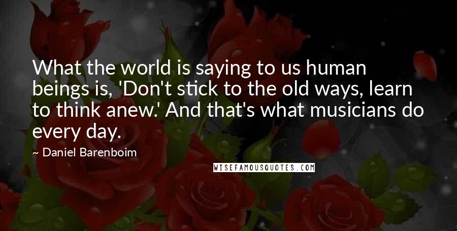 Daniel Barenboim Quotes: What the world is saying to us human beings is, 'Don't stick to the old ways, learn to think anew.' And that's what musicians do every day.