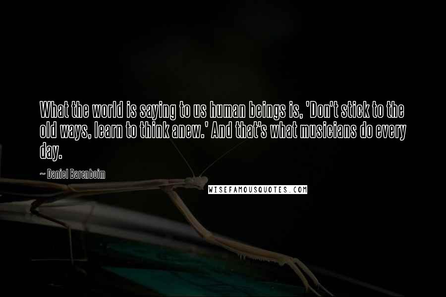 Daniel Barenboim Quotes: What the world is saying to us human beings is, 'Don't stick to the old ways, learn to think anew.' And that's what musicians do every day.